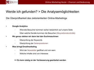 Werde ich gefunden? > Die Analysemöglichkeiten
Die Überprüfbarkeit des zielorientierten Online-Marketings
• Google Analytics
– Wieviele Besucher kommen woher tatsächlich auf unsere Seite
– Über welche Kanäle kommen die Besucher (Akquisitionskontrolle)
• Wo genau stehen wir denn bei den Suchmaschinen
– Überprüfung der Keywords
– Überprüfung der Seitenpositionen
• Was bringt Emailmarketing
– Wird der Newsletter geöffnet und von wem
– Welche Inhalte sind von Interesse
>> Es kann stetig an der Verbesserung gearbeitet werden
Online-Marketing Heute – Chancen und Bedeutung
 