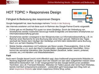 HOT TOPIC > Responsives Design
Fähigkeit & Bedeutung des responsiven Designs
Google festgestellt hat, dass heutzutage mehrere Trends in der Nutzung
des Internets existieren und hat diese auch im Rahmen des Google Partner Events vorgestellt:
• Früher gab es mit Desktop PCs quasi nur einen Gerätetyp. Durch die Verbreitung von
Smartphones werden inzwischen bevorzugt mobile Endgeräte und besonders Smartphones zur
Informationsbeschaffung genutzt.
• Smartphones werden vorwiegend in den Morgenstunden zur Informationsbeschaffung, z.B. im
Rahmen einer Recherche für eine Buchung oder einen Kauf, genutzt. Während des Tages
wechselt der Nutzer dann häufiger den Gerätetyp und führt dann letztendlich seine Buchung,
Kauf, o.ä. auf dem Desktop PC durch.
• Mobile Geräte unterstützen mit Funktionen wie Store Locator, Preisvergleiche, Click to Call,
Testrecherche u.v.m. auch den Kauf in traditionellen, niedergelassenen Geschäften. Hinzu
kommt die vermehrte Interaktion über Soziale Medien (facebook, twitter, swarm, pinterest,
youtube, etc.) mit Händlern und Websitebetreibern.
Fazit
Auch wenn Google derzeit (noch) nicht öffentlich sagt, dass traditionell programmierte Websites im
Ranking abgestraft werden, so legen doch die Vielzahl von den oben aufgeführten Indizien diese
Maßnahme letztendlich nah. In der Vergangenheit hat dies Google bereits ja bei veralteten
Techniken, wie z.B. Frameset-Websites, Websites mit Table-Layouts oder reine Flash-Websites,
bereits mehrfach entsprechend praktiziert. Letztendlich geht heutzutage kein Weg mehr an
einer responsive Website oder einem responsive Online Shop vorbei.
Online-Marketing Heute – Chancen und Bedeutung
 