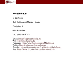 Kontaktdaten
M Solutionis
Dipl. Betriebswirt Manuel Hiemer
Teichplatz 5
06179 Steuden
Tel.: 0179-521-5783
Email: m.hiemer@m-solutionis.de
Web: http://m-solutionis.de
Facebook: https://www.facebook.com/MSolutionis
Twitter: https://twitter.com/manuelhiemer
Google+: https://plus.google.com/+MSolutionisHalleSaale
Xing: https://www.xing.com/companies/msolutionis
 