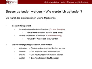 Besser gefunden werden > Wie werde ich gefunden?
Die Kunst des zielorientierten Online-Marketings
• Content Management
– Inhalte kundenorientiert aufbereiten (Content Strategie)
› Fokus: Was will oder braucht der Kunde?
– Inhalte zielorientiert aufbereiten (Content Marketing)
› Fokus: Der Kunde soll aktiv werden
• Die customer journey nach dem AIDA-Prinzip
– Attention > Die Aufmerksamkeit des Kunden wecken
– Interest > Das Interesse des Kunden wecken
– Desire > Den Kaufwunsch beim Kunden wecken
– Action > Den Kunden zum Kauf bewegen
Online-Marketing Heute – Chancen und Bedeutung
 
