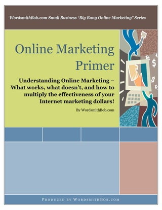 WordsmithBob.com Small Business “Big Bang Online Marketing” Series
Online Marketing
Primer
Understanding Online Marketing –
What works, what doesn’t, and how to
multiply the effectiveness of your
Internet marketing dollars!
By WordsmithBob.com
P R O D U C E D B Y W O R D S M I T H B O B . C O M
 