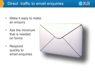 Direct traffic to email enquiries

• Make it easy to make
an enquiry
• Ask the minimum
that is needed
on forms
• Respond
quickly to
email enquiries

 