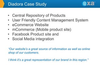 Diadora Case Study
•
•
•
•
•
•

Central Repository of Products
User Friendly Content Management System
eCommerce Website
mCommerce (Mobile product site)
Facebook Product site and
Social Media integration

“Our website’s a great source of information as well as online
shop of our customers.
I think it’s a great representation of our brand in this region.”

 