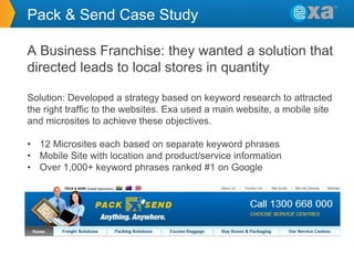 Pack & Send Case Study
A Business Franchise: they wanted a solution that
directed leads to local stores in quantity
Solution: Developed a strategy based on keyword research to attracted
the right traffic to the websites. Exa used a main website, a mobile site
and microsites to achieve these objectives.

• 12 Microsites each based on separate keyword phrases
• Mobile Site with location and product/service information
• Over 1,000+ keyword phrases ranked #1 on Google

 