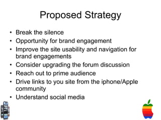 Proposed Strategy Break the silence Opportunity for brand engagement  Improve the site usability and navigation for brand engagements  Consider upgrading the forum discussion  Reach out to prime audience Drive links to you site from the iphone/Apple community Understand social media 