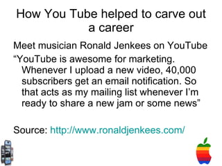 How You Tube helped to carve out a career Meet musician Ronald Jenkees on YouTube “ YouTube is awesome for marketing. Whenever I upload a new video, 40,000 subscribers get an email notification. So that acts as my mailing list whenever I’m ready to share a new jam or some news” Source:  http://www.ronaldjenkees.com/ 