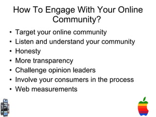 How To Engage With Your Online Community?  Target your online community Listen and understand your community Honesty More transparency Challenge opinion leaders Involve your consumers in the process Web measurements  