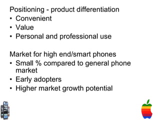 Positioning - product differentiation Convenient Value Personal and professional use Market for high end/smart phones Small % compared to general phone market Early adopters  Higher market growth potential 