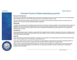 Confidential
High Traffic Academy, LLC
© 2015 High Traffic Academy, LLC. A Limited Liability Corporation, reserve all rights. Duplication without written authorization is not permitted.
Online Training 101
71
Common Forms of Online Advertising (cont’d)
Pop-Up and Pop-Under Ads
Pop-up adverts usually appear automatically when a surfer visits a web page and they come in front of the content. Pop-under adverts appear
below the page the surfer is on and are often discovered when the current browser window is closed.
This form of advertising was prevalent several years ago, but the advent of pop-up blockers has meant most users can stop the ads from
appearing and, as a result, they have significantly declined in popularity.
Floating Ads
The decline of the pop-up gave rise to floating adverts, which can’t be removed by most pop-up blockers. These ads float above the content and
sometimes move around the screen. Although surfers often say they are annoying, publishers find them to be a good way to monetize their
websites as the rate of pay tends to be higher than other forms of advertising. Floating ads grab surfers’ attention and can’t be ignored, so
advertisers like to use them.
Interstitial Ads
Some websites display an advert or adverts on a page before the requested content is reached. If used properly, this can be an effective way to
advertise because the advertiser has the full attention of the viewer. However, surfers can find them irritating, particularly if the advertising is not
in line with the content of the website.
Video Ads
Faster internet speeds and increasing bandwidth is encouraging more advertisers to move beyond graphic and rich-media ads and start using
video. These are usually shown in the same sizes as square banner ads.
As web users become blind to the latest forms of advertising and install software to remove them from web pages, advertising agencies are
always trying to stay one step ahead by coming up with more innovative methods of getting their messages across.
While one trend is towards highly-animated Rich Media ads, other advertisers are adopting more subtle methods to sell their products and
services. These include paying bloggers to write about them or coming up with shocking or humorous viral ads which it is hoped will be
distributed around the internet.
 