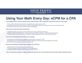 Using Your Math Every Day: eCPM for a CPA
For campaigns with a CPA rate (cost per action, which could be a sale or signup for example), the formula is very similar:
You will need to lookup the number of ad impressions over a given period of time
you will also need to lookup the number of sales or leads (OpenX calls these ‘conversions’) over the same period of time
and ﬁnally you will need to know the CPA rate for the campaign 
Once you know this input data, the formula is:
multiply the number of conversions by the CPA rate to come up with the total revenue
divide the number of impressions by 1,000, giving you the number of blocks of 1,000 impressions delivered
divide the total revenue by the number of blocks of 1,000 impressions to come up with the eCPM value
Let’s use the following ﬁctional numbers as an example:
a campaign with CPA pricing was displayed 2 million times in a period of 1 day
in the same day, the ad server measured 100 sales related to the banners that were displayed and clicked
the CPA rate for the campaign was set to $ 30 per sale
We can now calculate the eCPM of this campaign with a CPA rate:
total revenue was 100 sales times $ 30 equals $ 3,000
2 million impressions equals 2,000 blocks of 1,000 impressions
the eCPM is $3,000 divided by 2,000, equals an eCPM of $ 1.50
Like in our previous example, it is highly unlikely that there are nice round numbers like this, but the formula is always the same.
 