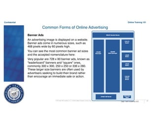 Confidential
High Traffic Academy, LLC
© 2015 High Traffic Academy, LLC. A Limited Liability Corporation, reserve all rights. Duplication without written authorization is not permitted.
Online Training 101
67
Common Forms of Online Advertising
Banner Ads
An advertising image is displayed on a website.
Banner ads come in numerous sizes, such as
468 pixels wide by 60 pixels high.
You can see the most common banner ad sizes
and the accepted nomenclature here:
Very popular are 728 x 90 banner ads, known as
“leaderboard” banners and “square” ones,
commonly 300 x 300, 250 x 250 or 336 x 280.
These larger size banners are often used by
advertisers seeking to build their brand rather
than encourage an immediate sale or action.
 