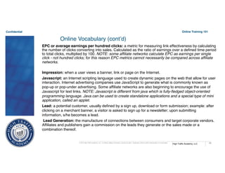 Confidential
High Traffic Academy, LLC
© 2015 High Traffic Academy, LLC. A Limited Liability Corporation, reserve all rights. Duplication without written authorization is not permitted.
Online Training 101
68
Online Vocabulary (cont’d)
EPC or average earnings per hundred clicks: a metric for measuring link effectiveness by calculating
the number of clicks converting into sales. Calculated as the ratio of earnings over a defined time period
to total clicks, multiplied by 100. NOTE: some affiliate networks calculate EPC as earnings per single
click - not hundred clicks; for this reason EPC metrics cannot necessarily be compared across affiliate
networks.
Impression: when a user views a banner, link or page on the Internet.
Javascript: an Internet scripting language used to create dynamic pages on the web that allow for user
interaction. Internet advertising companies use JavaScript to generate what is commonly known as
pop-up or pop-under advertising. Some affiliate networks are also beginning to encourage the use of
Javascript for text links. NOTE: Javascript is different from java which is fully-fledged object-oriented
programming language. Java can be used to create standalone applications and a special type of mini
application, called an applet.
Lead: a potential customer, usually defined by a sign up, download or form submission; example: after
clicking on a merchant banner, a visitor is asked to sign up for a newsletter; upon submitting
information, s/he becomes a lead.
Lead Generation: the manufacture of connections between consumers and target corporate vendors.
Affiliates and publishers gain a commission on the leads they generate or the sales made or a
combination thereof.
 