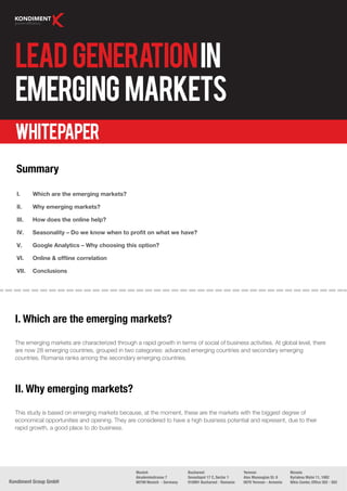 Lead Generation in
  Emerging Markets
  Whitepaper
  Summary

   I.     Which are the emerging markets?

   II.    Why emerging markets?

   III.   How does the online help?

   IV.    Seasonality – Do we know when to proﬁt on what we have?

   V.     Google Analytics – Why choosing this option?

   VI.    Online & ofﬂine correlation

   VII.   Conclusions




  I. Which are the emerging markets?
  The emerging markets are characterized through a rapid growth in terms of social of business activities. At global level, there
  are now 28 emerging countries, grouped in two categories: advanced emerging countries and secondary emerging
  countries. Romania ranks among the secondary emerging countries.




  II. Why emerging markets?
  This study is based on emerging markets because, at the moment, these are the markets with the biggest degree of
  economical opportunities and opening. They are considered to have a high business potential and represent, due to their
  rapid growth, a good place to do business.




                                                   Munich                   Bucharest                    Yerevan                  Nicosia
                                                   Akademiestrasse 7        Sevastopol 17 C, Sector 1    Alex Manoogian St. 9     Kyriakou Matsi 11, 1082
Kondiment Group GmbH                               80799 Munich - Germany   010991 Bucharest - Romania   0070 Yerevan - Armenia   Nikis Center, Ofﬁce 502 - 503
 