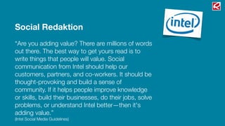 Social Redaktion
“Are you adding value? There are millions of words
out there. The best way to get yours read is to
write things that people will value. Social
communication from Intel should help our
customers, partners, and co-workers. It should be
thought-provoking and build a sense of
community. If it helps people improve knowledge
or skills, build their businesses, do their jobs, solve
problems, or understand Intel better—then it's
adding value.”
(Intel Social Media Guidelines)
 