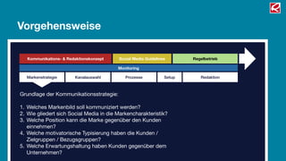 Vorgehensweise

   Kommunikations- & Redaktionskonzept   Social Media Guidelines       Regelbetrieb

                                         Monitoring

  Markenstrategie       Kanalauswahl        Prozesse           Setup      Redaktion



Grundlage der Kommunikationsstrategie:

1. Welches Markenbild soll kommuniziert werden?
2. Wie gliedert sich Social Media in die Markencharakteristik?
3. Welche Position kann die Marke gegenüber den Kunden
   einnehmen?
4. Welche motivatorische Typisierung haben die Kunden /
   Zielgruppen / Bezugsgruppen?
5. Welche Erwartungshaltung haben Kunden gegenüber dem
   Unternehmen?
 