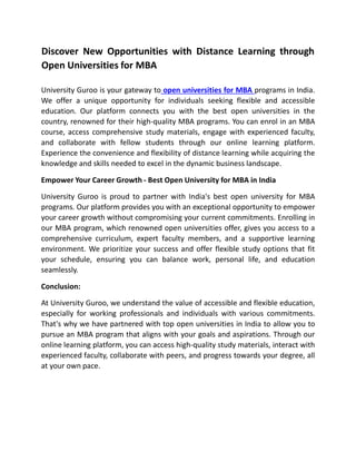 Discover New Opportunities with Distance Learning through
Open Universities for MBA
University Guroo is your gateway to open universities for MBA programs in India.
We offer a unique opportunity for individuals seeking flexible and accessible
education. Our platform connects you with the best open universities in the
country, renowned for their high-quality MBA programs. You can enrol in an MBA
course, access comprehensive study materials, engage with experienced faculty,
and collaborate with fellow students through our online learning platform.
Experience the convenience and flexibility of distance learning while acquiring the
knowledge and skills needed to excel in the dynamic business landscape.
Empower Your Career Growth - Best Open University for MBA in India
University Guroo is proud to partner with India's best open university for MBA
programs. Our platform provides you with an exceptional opportunity to empower
your career growth without compromising your current commitments. Enrolling in
our MBA program, which renowned open universities offer, gives you access to a
comprehensive curriculum, expert faculty members, and a supportive learning
environment. We prioritize your success and offer flexible study options that fit
your schedule, ensuring you can balance work, personal life, and education
seamlessly.
Conclusion:
At University Guroo, we understand the value of accessible and flexible education,
especially for working professionals and individuals with various commitments.
That's why we have partnered with top open universities in India to allow you to
pursue an MBA program that aligns with your goals and aspirations. Through our
online learning platform, you can access high-quality study materials, interact with
experienced faculty, collaborate with peers, and progress towards your degree, all
at your own pace.
 