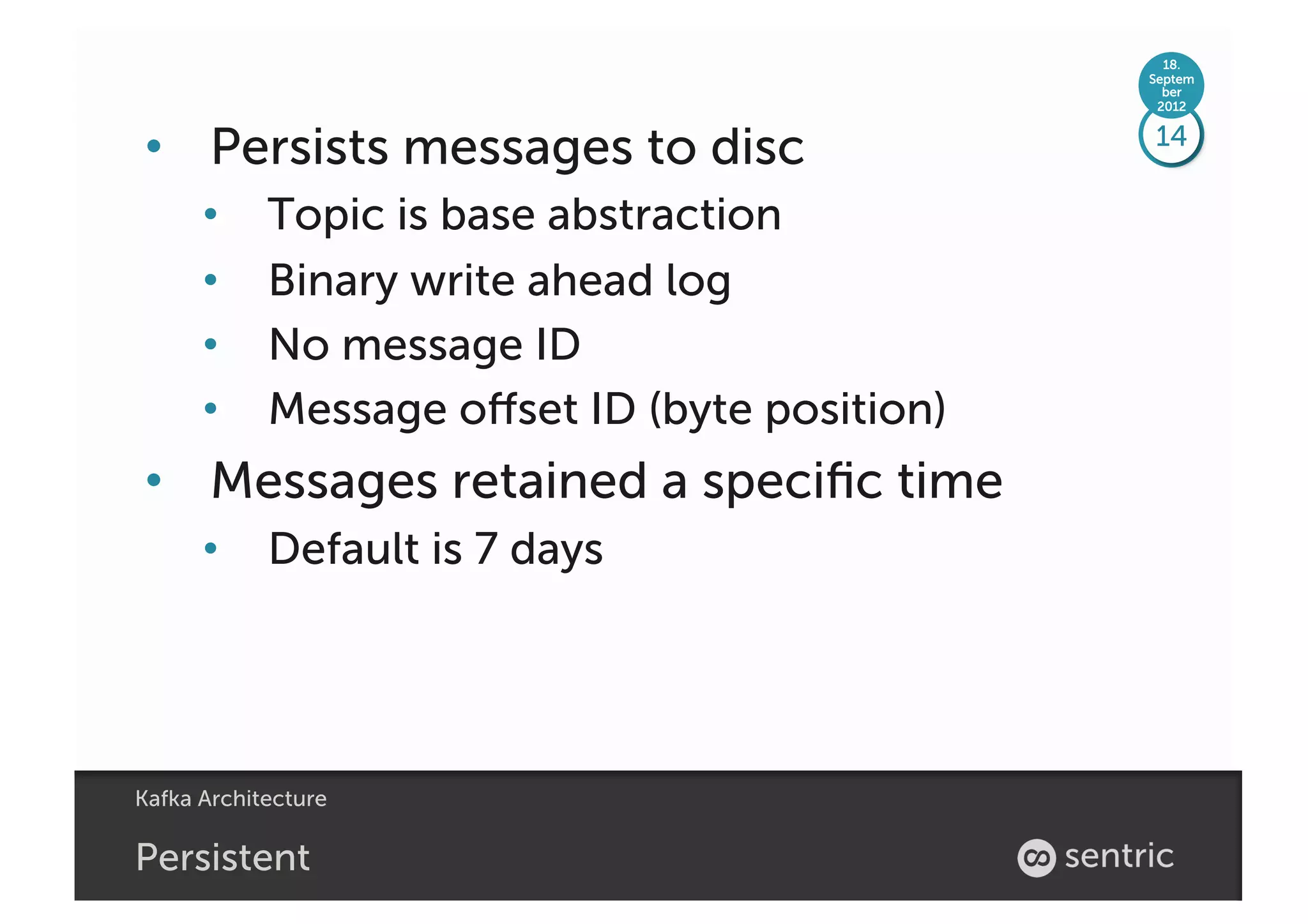 18.
                                               Septem
                                                 ber
                                                2012



•  Persists messages to disc                   14

      •     Topic is base abstraction
      •     Binary write ahead log
      •     No message ID
      •     Message oﬀset ID (byte position)
•  Messages retained a speciﬁc time
      •  Default is 7 days




Kafka Architecture

Persistent
 