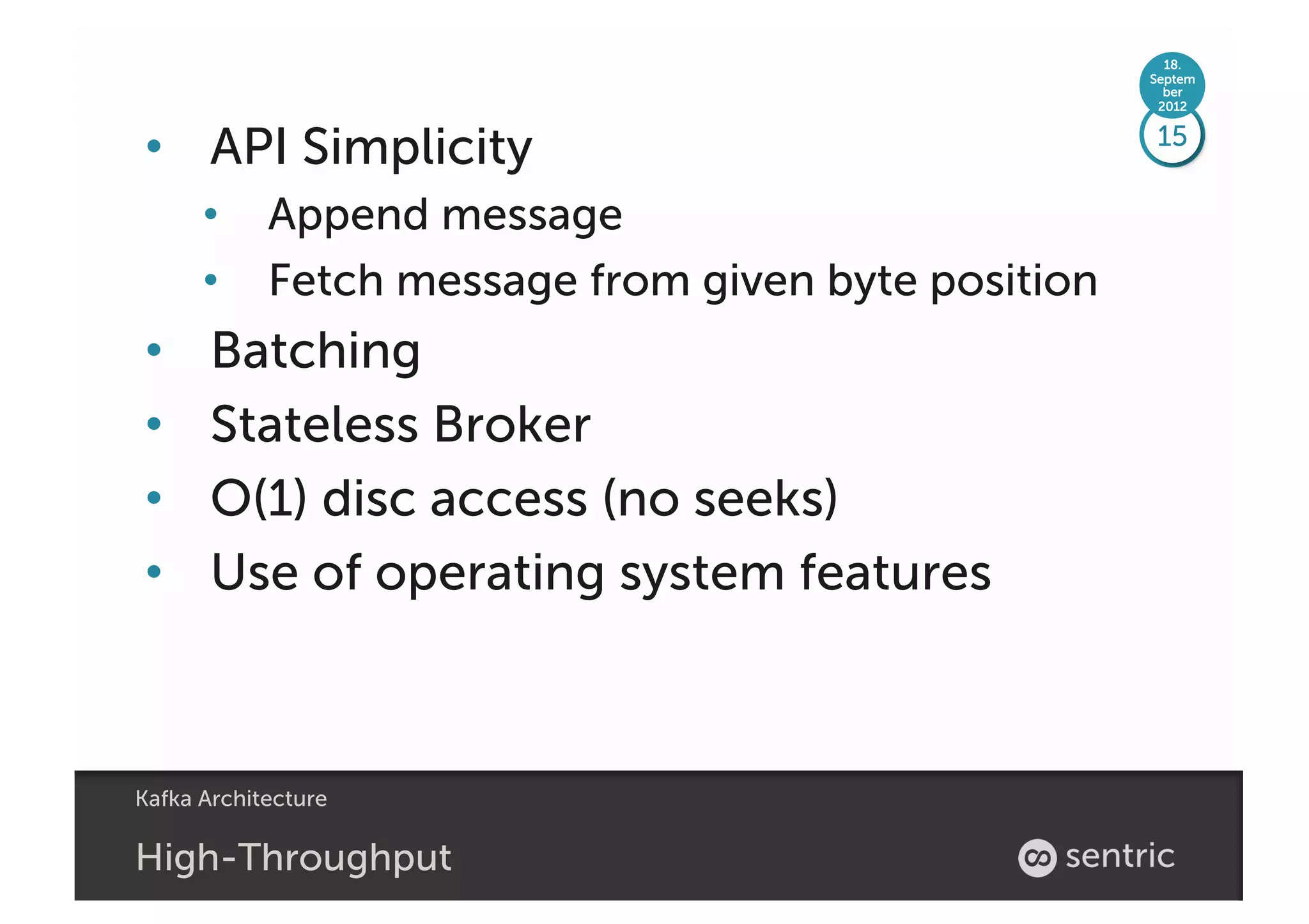18.
                                                  Septem
                                                    ber
                                                   2012



•  API Simplicity                                 15

      •  Append message
      •  Fetch message from given byte position
•      Batching
•      Stateless Broker
•      O(1) disc access (no seeks)
•      Use of operating system features



Kafka Architecture

High-Throughput
 
