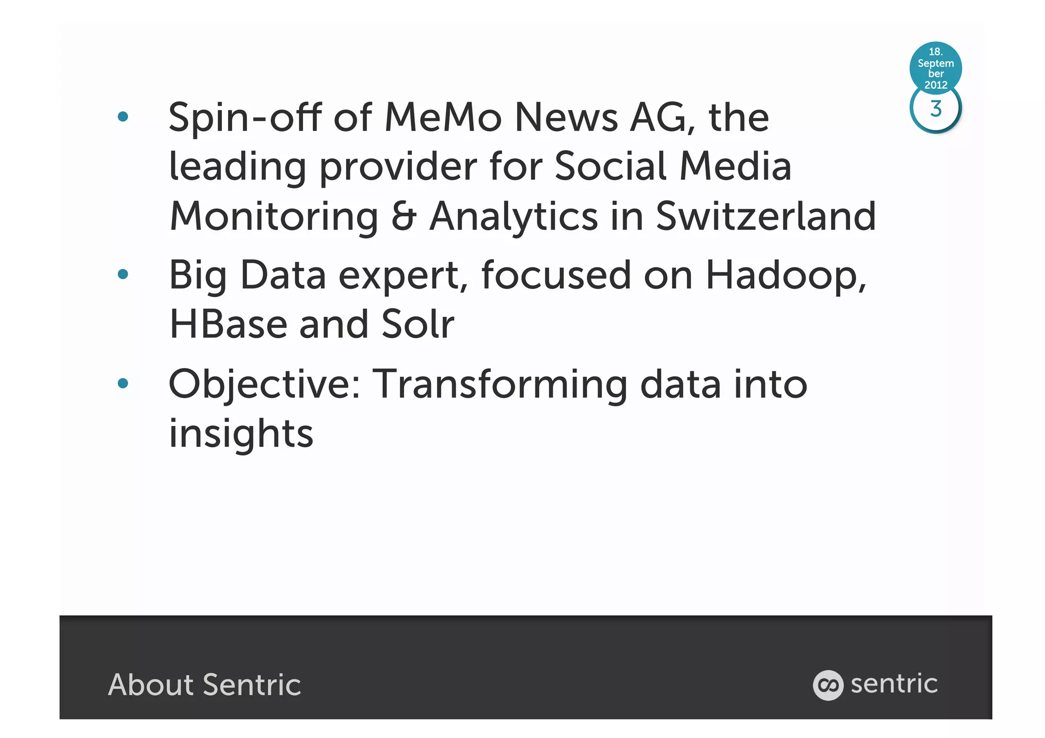 18.
                                           Septem
                                             ber
                                            2012



•  Spin-oﬀ of MeMo News AG, the             3

   leading provider for Social Media
   Monitoring & Analytics in Switzerland
•  Big Data expert, focused on Hadoop,
   HBase and Solr
•  Objective: Transforming data into
   insights




About Sentric
 