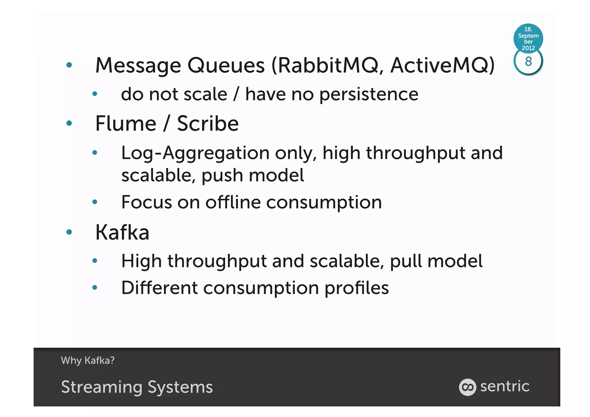 18.
                                                         Septem
                                                           ber
                                                          2012


•  Message Queues (RabbitMQ, ActiveMQ)                    8

     •       do not scale / have no persistence
•  Flume / Scribe
     •       Log-Aggregation only, high throughput and
             scalable, push model
     •       Focus on oﬄine consumption
•  Kafka
     •       High throughput and scalable, pull model
     •       Diﬀerent consumption proﬁles


Why Kafka?

Streaming Systems
 