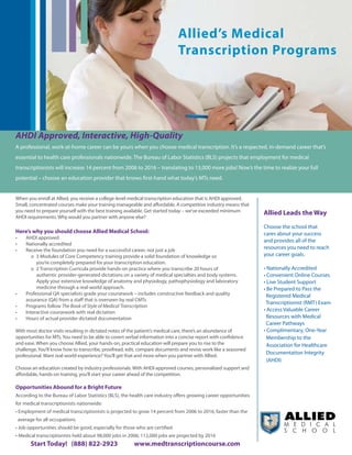 Allied’s Medical
                                                                             Transcription Programs




AHDI Approved, Interactive, High-Quality
A professional, work-at-home career can be yours when you choose medical transcription. It’s a respected, in-demand career that’s
essential to health care professionals nationwide. The Bureau of Labor Statistics (BLS) projects that employment for medical
transcriptionists	will	increase	14	percent	from	2006	to	2016	–	translating	to	13,000	more	jobs!	Now’s	the	time	to	realize	your	full	
potential – choose an education provider that knows first-hand what today’s MTs need.


When you enroll at Allied, you receive a college-level medical transcription education that is AHDI approved.
Small, concentrated courses make your training manageable and affordable. A competitive industry means that
you need to prepare yourself with the best training available. Get started today – we’ve exceeded minimum         Allied Leads the Way
AHDI requirements. Why would you partner with anyone else?
                                                                                                                  Choose the school that
Here’s why you should choose Allied Medical School:                                                               cares about your success
•	   AHDI approved
                                                                                                                  and provides all of the
•	   Nationally accredited
•	   Receive the foundation you need for a successful career, not just a job                                      resources you need to reach
        o 3 Modules of Core Competency training provide a solid foundation of knowledge so                        your career goals.
          you’re completely prepared for your transcription education.
        o 2 Transcription Curricula provide hands-on practice where you transcribe 20 hours of                    •	Nationally	Accredited	
          authentic provider-generated dictations on a variety of medical specialties and body systems.           •	Convenient	Online	Courses
          Apply your extensive knowledge of anatomy and physiology, pathophysiology and laboratory                •	Live	Student	Support
          medicine through a real-world approach.                                                                 •	Be	Prepared	to	Pass	the							
•	   Professional QA specialists grade your coursework – includes constructive feedback and quality                 Registered Medical
     assurance (QA) from a staff that is overseen by real CMTs
                                                                                                                  		Transcriptionist	(RMT)	Exam
•	   Programs follow The Book of Style of Medical Transcription
•	   Interactive coursework with real dictation                                                                   •	Access	Valuable	Career		 					
•	   Hours of actual provider dictated documentation                                                                Resources with Medical
                                                                                                                    Career Pathways
With most doctor visits resulting in dictated notes of the patient’s medical care, there’s an abundance of        •	Complimentary,	One-Year	
opportunities for MTs. You need to be able to covert verbal information into a concise report with confidence       Membership to the
and ease. When you choose Allied, your hands-on, practical education will prepare you to rise to the                Association for Healthcare
challenge. You’ll know how to transcribe, proofread, edit, compare documents and revise work like a seasoned
                                                                                                                    Documentation Integrity
professional. Want real-world experience? You’ll get that and more when you partner with Allied.
                                                                                                                    (AHDI)
Choose an education created by industry professionals. With AHDI-approved courses, personalized support and
affordable, hands-on training, you’ll start your career ahead of the competition.

Opportunities Abound for a Bright Future
According to the Bureau of Labor Statistics (BLS), the health care industry offers growing career opportunities
for medical transcriptionists nationwide:
•	Employment	of	medical	transcriptionists	is	projected	to	grow	14	percent	from	2006	to	2016,	faster	than	the		
 average for all occupations
•	Job	opportunities	should	be	good,	especially	for	those	who	are	certified
•	Medical	transcriptionists	held	about	98,000	jobs	in	2006;	112,000	jobs	are	projected	by	2016
       Start Today! (888) 822-2923                      www.medtranscriptioncourse.com
 
