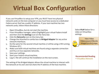 If you use VirtualBox to setup your VPN, you MUST have two physical
network cards on the test computer or you must have access to a dedicated
Fedora server that has a public IP address. If your test machine has two
network cards, follow these directions:
1. Open VirtualBox, but do not start the machine.
2. From VirtualBox manager, select (highlight) your virtual Fedora install
and then click the Settings icon on the menu bar.
3. Click the Networks icon on the menu bar.
4. Change the Attached to combo box to Bridged Adapter for any active
network interfaces.
5. Do the same for the second virtual machine. (I will be using a VM running
Windows XP.)
6. Make sure both virtual machines are found using a separate connection
and thus on two separate networks.
7. Save your settings.
8. Start your Fedora virtual machine.
9. Log in. We will continue the installation on the next screen.
The setting of the Bridged Adapter allows the virtual machine to interact with
the network on its own and not share the IP address of the host machine.
C5L2S15
Select PLAY below for a
video on Virtual Box
settings.
Recommended Reading
• VirtualBox Network
View Video
VideoLesson2VBoxSe
ttings(C5L2S15).mp4
 