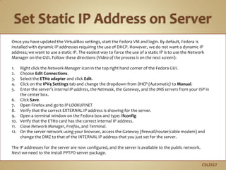 Once you have updated the VirtualBox settings, start the Fedora VM and login. By default, Fedora is
installed with dynamic IP addresses requiring the use of DHCP. However, we do not want a dynamic IP
address; we want to use a static IP. The easiest way to force the use of a static IP is to use the Network
Manager on the GUI. Follow these directions (Video of the process is on the next screen):
1. Right click the Network Manager icon in the top right hand corner of the Fedora GUI.
2. Choose Edit Connections.
3. Select the ETH0 adapter and click Edit.
4. Click on the IPV4 Settings tab and change the dropdown from DHCP (Automatic) to Manual.
5. Enter the server’s internal IP address, the Netmask, the Gateway, and the DNS servers from your ISP in
the center box.
6. Click Save.
7. Open Firefox and go to IP-LOOKUP.NET
8. Verify that the correct EXTERNAL IP address is showing for the server.
9. Open a terminal window on the Fedora box and type: ifconfig
10. Verify that the ETH0 card has the correct internal IP address.
11. Close Network Manager, Firefox, and Terminal.
12. On the server network using your browser, access the Gateway (firewall/router/cable modem) and
change the DMZ to that of the INTERNAL IP address that you just set for the server.
The IP addresses for the server are now configured, and the server is available to the public network.
Next we need to the install PPTPD server package.
C5L2S17
 
