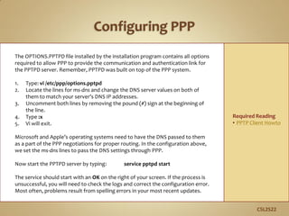 C5L2S22
The OPTIONS.PPTPD file installed by the installation program contains all options
required to allow PPP to provide the communication and authentication link for
the PPTPD server. Remember, PPTPD was built on top of the PPP system.
1. Type: vi /etc/ppp/options.pptpd
2. Locate the lines for ms-dns and change the DNS server values on both of
them to match your server’s DNS IP addresses.
3. Uncomment both lines by removing the pound (#) sign at the beginning of
the line.
4. Type :x
5. Vi will exit.
Microsoft and Apple’s operating systems need to have the DNS passed to them
as a part of the PPP negotiations for proper routing. In the configuration above,
we set the ms-dns lines to pass the DNS settings through PPP.
Now start the PPTPD server by typing: service pptpd start
The service should start with an OK on the right of your screen. If the process is
unsuccessful, you will need to check the logs and correct the configuration error.
Most often, problems result from spelling errors in your most recent updates.
Required Reading
• PPTP Client Howto
 