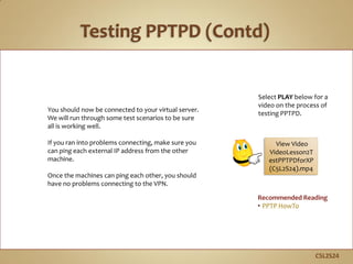 C5L2S24
You should now be connected to your virtual server.
We will run through some test scenarios to be sure
all is working well.
If you ran into problems connecting, make sure you
can ping each external IP address from the other
machine.
Once the machines can ping each other, you should
have no problems connecting to the VPN.
Recommended Reading
• PPTP HowTo
Select PLAY below for a
video on the process of
testing PPTPD.
View Video
VideoLesson2T
estPPTPDforXP
(C5L2S24).mp4
 