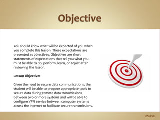 U the
You should know what will be expected of you when
you complete this lesson. These expectations are
presented as objectives. Objectives are short
statements of expectations that tell you what you
must be able to do, perform, learn, or adjust after
reviewing the lesson.
Lesson Objective:
Given the need to secure data communications, the
student will be able to propose appropriate tools to
secure data during remote data transmissions
between two or more systems and will be able to
configure VPN service between computer systems
across the Internet to facilitate secure transmissions.
C5L2S3
 