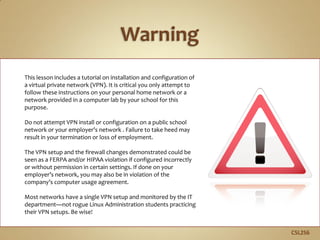 C5L2S6
This lesson includes a tutorial on installation and configuration of
a virtual private network (VPN). It is critical you only attempt to
follow these instructions on your personal home network or a
network provided in a computer lab by your school for this
purpose.
Do not attempt VPN install or configuration on a public school
network or your employer’s network . Failure to take heed may
result in your termination or loss of employment.
The VPN setup and the firewall changes demonstrated could be
seen as a FERPA and/or HIPAA violation if configured incorrectly
or without permission in certain settings. If done on your
employer’s network, you may also be in violation of the
company’s computer usage agreement.
Most networks have a single VPN setup and monitored by the IT
department—not rogue Linux Administration students practicing
their VPN setups. Be wise!
 