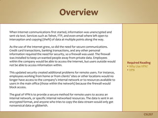 When Internet communications first started, information was unencrypted and
sent via text. Services such as Telnet, FTP, and even email where left open to
interception and copying (theft) of data at multiple points along the way.
As the use of the Internet grew, so did the need for secure communications.
Credit card transactions, banking transactions, and any other personal
information required the need for security, so a firewall was used. The firewall
was installed to keep un-wanted people away from private data. Employees
within the company would be able to access the Internet, but users outside would
not be able to access information within.
This updated security created additional problems for remote users. For instance,
employees working from home or from clients’ sites or other locations would no
longer have access to the company’s internal network or to resources available to
users in the main office (those within the network) because the firewall would
block access.
The goal of VPN is to provide a secure method for remote users to access an
internal network, or specific internal networked resources. The data is sent in an
encrypted format, and anyone who tries to copy the data stream would only get
nonsensical data or gibberish.
C5L2S7
Required Reading
• Why Use VPN?
• VPN
 