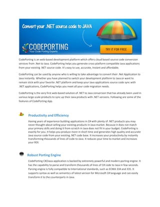CodePorting is an web-based development platform which offers cloud based source code conversion
services from .Net to Java. CodePorting helps you generate cross-platform compatible Java applications
from your existing .NET source code. It's easy to use, accurate, Instant and affordable.

CodePorting can be used by anyone who is willing to take advantage to convert their .Net Application to
Java instantly. Whether you have planned to switch your development platform to Java or want to
remain stick with your favorite .NET platform and keep your Java applications source code sync with
.NET applications, CodePorting helps you meet all your code migration needs.

CodePorting is the very first web-based solution of .NET to Java conversion that has already been used in
various large-scale products to sync up their Java products with .NET versions. Following are some of the
features of CodePorting App.




        Productivity and Efficiency
        Having years of experience building applications in C# with plenty of .NET products you may
        never thought about selling your existing products in Java market. Because it does not match
        your primary skills and doing it from scratch in Java does not fit in your budget. CodePorting is
        exactly for you. It helps you produce more in short time and generates high quality and accurate
        Java source code from your existing .NET code base. It increases your productivity by instantly
        transforming thousands of lines of code to Java. It reduces your time to market and increases
        your ROI.



       Robust Porting Engine
        CodePorting C#2Java application is backed by extremely powerful and modern porting engine. It
        has the capability to parse and transform thousands of lines of C# code to Java in few seconds.
        Parsing engine is fully compatible to International standards, such as ECMA 334 and 335. It
        supports syntax as well as semantics of latest version for Microsoft C# language and can easily
        transform it to the counterparts in Java.
 