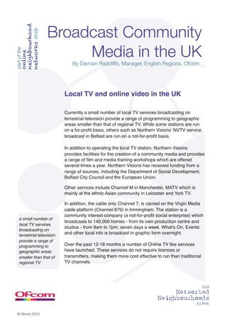 neighbourhood
        networks study   Broadcast Community
                              Media in the UK
part of the
        online




                                  By Damian Radcliffe, Manager, English Regions, Ofcom




                              Local TV and online video in the UK

                              Currently a small number of local TV services broadcasting on
                              terrestrial television provide a range of programming to geographic
                              areas smaller than that of regional TV. While some stations are run
                              on a for-proﬁt basis, others such as Northern Visionsʼ NVTV service,
                              broadcast in Belfast are run on a not-for-proﬁt basis.

                              In addition to operating the local TV station, Northern Visions
                              provides facilities for the creation of a community media and provides
                              a range of ﬁlm and media training workshops which are offered
                              several times a year. Northern Visions has received funding from a
                              range of sources, including the Department of Social Development,
                              Belfast City Council and the European Union.

                              Other services include Channel M in Manchester, MATV which is
                              mainly at the ethnic Asian community in Leicester and York TV.

                              In addition, the cable only Channel 7, is carried on the Virgin Media
                              cable platform (Channel 879) in Immingham. The station is a
                              community interest company (a not-for-proﬁt social enterprise) which
     a small number of
                              broadcasts to 140,000 homes - from its own production centre and
     local TV services
                              studios - from 9am to 7pm, seven days a week. What's On, Events
     broadcasting on
     terrestrial television
                              and other local info is broadcast in graphic form overnight.
     provide a range of
     programming to           Over the past 12-18 months a number of Online TV like services
     geographic areas         have launched. These services do not require licences or
     smaller than that of     transmitters, making them more cost effective to run than traditional
     regional TV              TV channels.




                                                                                                      the
                                                                                  Networked
                                                                             Neighbourhoods
                                                                                                group

  © Ofcom 2010
 