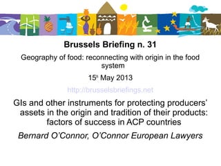 Brussels Briefing n. 31
Geography of food: reconnecting with origin in the food
system
15th
May 2013
http://brusselsbriefings.net
GIs and other instruments for protecting producers’
assets in the origin and tradition of their products:
factors of success in ACP countries
Bernard O’Connor, O’Connor European Lawyers
 
