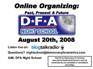 Online Organizing: Past, Present & Future August 20th, 2008 Paid for by Democracy for America, www.democracyforamerica.com, and not authorized by any candidate or candidate’s committee. Listen live on:  Questions?  [email_address] AIM: DFA Night School   