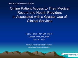 HMORN 2012 session C1-04

 Online Patient Access to Their Medical
      Record and Health Providers
  Is Associated with a Greater Use of
            Clinical Services


                Ted E. Palen, PhD, MD, MSPH
                   Colleen Ross, MS, BSN
                        Stan Xu, PhD

                Institute for Healthcare Research
                  Kaiser Permanente Colorado



                                                    of COLORADO
 