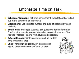 Emphasize Time on Task Schedule/Calendar:  Set time-achievement expectation that is laid out at the beginning of the course  Discussions : Set limits for number and type of postings by each student;  Email:  Keep messages succinct; Set guidelines for file format of Emailed attachments, require virus-checking of all attached files; Require Progress Reports from students periodically External Links:  Maintain accurate and up-to-date  links to external sites Chat Transcript Logs:  Review class session logs to determine amount of time on task. 