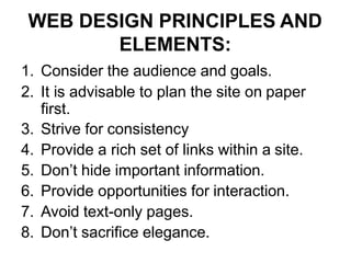 WEB DESIGN PRINCIPLES AND
ELEMENTS:
1. Consider the audience and goals.
2. It is advisable to plan the site on paper
first.
3. Strive for consistency
4. Provide a rich set of links within a site.
5. Don’t hide important information.
6. Provide opportunities for interaction.
7. Avoid text-only pages.
8. Don’t sacrifice elegance.
 
