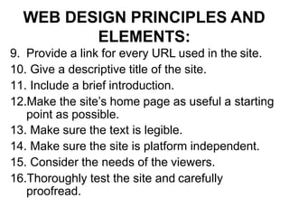 WEB DESIGN PRINCIPLES AND
ELEMENTS:
9. Provide a link for every URL used in the site.
10. Give a descriptive title of the site.
11. Include a brief introduction.
12.Make the site’s home page as useful a starting
point as possible.
13. Make sure the text is legible.
14. Make sure the site is platform independent.
15. Consider the needs of the viewers.
16.Thoroughly test the site and carefully
proofread.
 