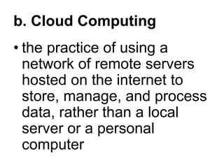b. Cloud Computing
• the practice of using a
network of remote servers
hosted on the internet to
store, manage, and process
data, rather than a local
server or a personal
computer
 
