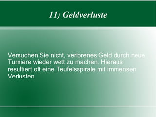 11) Geldverluste Versuchen Sie nicht, verlorenes Geld durch neue Turniere wieder wett zu machen. Hieraus resultiert oft eine Teufelsspirale mit immensen Verlusten 