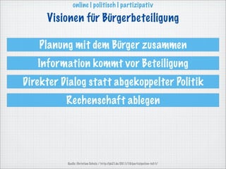 online | politisch | partizipativ

     Visionen für Bürgerbeteiligung

   Planung mit dem Bürger zusammen
   Information kommt vor Beteiligung
Direkter Dialog statt abgekoppelter Politik
          Rechenschaft ablegen




          Quelle: Christian Scholz / http://pb21.de/2011/10/partizipation-teil-1/
 