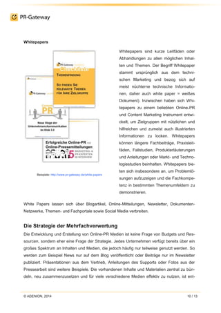 © ADENION, 2014 10 / 13
Whitepapers
Beispiele: http://www.pr-gateway.de/white-papers
Whitepapers sind kurze Leitfäden oder
Abhandlungen zu allen möglichen Inhal-
ten und Themen. Der Begriff Whitepaper
stammt ursprünglich aus dem techni-
schen Marketing und bezog sich auf
meist nüchterne technische Informatio-
nen, daher auch white paper = weißes
Dokument). Inzwischen haben sich Whi-
tepapers zu einem beliebten Online-PR
und Content Marketing Instrument entwi-
ckelt, um Zielgruppen mit nützlichen und
hilfreichen und zumeist auch illustrierten
Informationen zu locken. Whitepapers
können längere Fachbeiträge, Praxisleit-
fäden, Fallstudien, Produkterläuterungen
und Anleitungen oder Markt- und Techno-
logiestudien beinhalten. Whitepapers bie-
ten sich insbesondere an, um Problemlö-
sungen aufzuzeigen und die Fachkompe-
tenz in bestimmten Themenumfeldern zu
demonstrieren.
White Papers lassen sich über Blogartikel, Online-Mitteilungen, Newsletter, Dokumenten-
Netzwerke, Themen- und Fachportale sowie Social Media verbreiten.
Die Strategie der Mehrfachverwertung
Die Entwicklung und Erstellung von Online-PR Medien ist keine Frage von Budgets und Res-
sourcen, sondern eher eine Frage der Strategie. Jedes Unternehmen verfügt bereits über ein
großes Spektrum an Inhalten und Medien, die jedoch häufig nur teilweise genutzt werden. So
werden zum Beispiel News nur auf dem Blog veröffentlicht oder Beiträge nur im Newsletter
publiziert. Präsentationen aus dem Vertrieb, Anleitungen des Supports oder Fotos aus der
Pressearbeit sind weitere Beispiele. Die vorhandenen Inhalte und Materialien zentral zu bün-
deln, neu zusammenzusetzen und für viele verschiedene Medien effektiv zu nutzen, ist ent-
 
