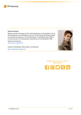 © ADENION, 2014 12 / 13
Gefällt Ihnen dieses Lexikon?
Weitersagen!
Autoren Hinweis:
Melanie Tamblé ist Expertin für PR, Online-Marketing und Social Media. Sie ist
Geschäftsführerin der ADENION GmbH. Der Online-Dienst PR-Gateway bietet
eine zentrale Verteilung von Pressemitteilungen, Social Media News, Bildern
und Dokumenten an Presseportale, Newsdienste und Social Media Profile.
Weitere Informationen:
http://www.pr-gateway.de
Weitere Fachbeiträge, White Papers und Webinare:
http://pr-gateway-academy.de
 