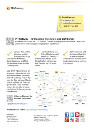 PR-Gateway – für maximale Reichweite und Sichtbarkeit
Eine Botschaft – mehr als 1.000 Portale. Über PR-Gateway erreichen Sie Ihre Zielgruppen
direkt. Unser umfassendes Lösungskonzept bietet Ihnen:
Versand Ihrer Online-
Mitteilung an über
Presseportale, Blogs,
Dokumenten-Netzwerke,
Social Bookmark- und RSS-
Verzeichnisse sowie an über
Themenportale.
. Veröffentlichung von
Online-Mitteilungen auf
News- und Pressepor-
talen sowie auf Ihren Social
Media Profilen mit Links auf
Ihre Website, mit Fotos und
Videos.
Mehr Reichweite und
Sichtbarkeit Ihrer Un-
ternehmens-News
durch erhöhte Präsenz in den
Suchmaschinen und bei Ihren
Zielgruppen.
Über 3.000 Agenturen und Un-
ternehmen nutzen bereits den
reichweitenstarken Pressever-
teiler PR-Gateway, so zum Bei-
spiel der Baur Versand, Mazda,
HSE24 und EDEKA. Überzeu-
gen Sie sich selbst und infor-
mieren Sie sich über erfolgrei-
che Online-PR Kampagnen un-
serer Kunden.
Erfahren Sie mehr in
unseren Fallstudien
» pr-gateway.de/fallstudien
Jetzt kostenlos testen: » pr-gateway.de/anmeldung
Impressum
ADENION GmbH
Merkatorstraße 2
41515 Grevenbroich
Web: pr-gateway.de
Geschäftsführer: Dipl. Ing. Andreas Winkler,
Melanie Tamblé M.A.
Registernummer: HRB 8141
Amtsgericht Mönchengladbach
Ihr Kontakt zu uns
pr-gateway.de
vertrieb@pr-gateway.de
+49 2181 7569-266
 