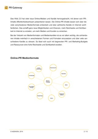 © ADENION, 2014 2 / 13
Das Web 2.0 hat viele neue Online-Medien und Kanäle hervorgebracht, mit denen sich PR-
Inhalte öffentlichkeitswirksam präsentieren lassen. Die Online-PR Inhalte lassen sich über die
viele verschiedenen Medienformate entwickeln und über zahlreiche Kanäle im Internet veröf-
fentlichen. Das schafft ganz neue Möglichkeiten und Chancen, mehr Reichweite und Sichtbar-
keit im Internet zu erzielen, um mehr Medien und Kunden zu erreichen.
Bei der Vielzahl von Medienformaten und Medienkanälen ist es vor allem wichtig, die vorhande-
nen Inhalte mehrfach in verschiedenen Formen und Formaten einzusetzen und über viele ver-
schiedene Kanäle zu streuen. So lässt sich auch mit begrenzten PR- und Marketing-Budgets
und Ressourcen eine hohe Reichweite und Sichtbarkeit erzielen.
Online-PR Medienformate
 