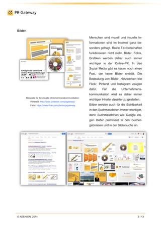© ADENION, 2014 3 / 13
Bilder
Beispiele für die visuelle Unternehmenskommunikation:
Pinterest: http://www.pinterest.com/prgateway/
Flickr: https://www.flickr.com/photos/prgateway
Menschen sind visuell und visuelle In-
formationen sind im Internet ganz be-
sonders gefragt. Reine Textbotschaften
funktionieren nicht mehr. Bilder, Fotos,
Grafiken werden daher auch immer
wichtiger in der Online-PR. In den
Social Media gibt es kaum noch einen
Post, der keine Bilder enthält. Die
Bedeutung von Bilder- Netzwerken wie
Flickr, Pinterst und Instagram zeugen
dafür. Für die Unternehmens-
kommunikation wird es daher immer
wichtiger Inhalte visueller zu gestalten.
Bilder werden auch für die Sichtbarkeit
in den Suchmaschinen immer wichtiger,
denn Suchmaschinen wie Google zei-
gen Bilder prominent in den Sucher-
gebnissen und in der Bildersuche an.
 