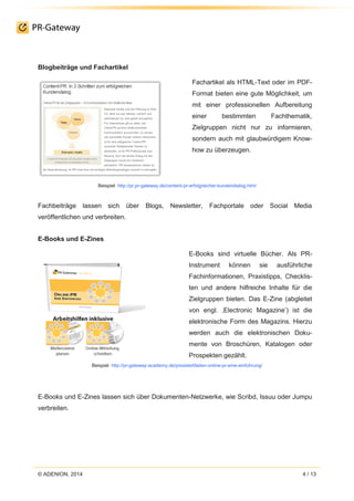 © ADENION, 2014 4 / 13
Blogbeiträge und Fachartikel
Fachartikel als HTML-Text oder im PDF-
Format bieten eine gute Möglichkeit, um
mit einer professionellen Aufbereitung
einer bestimmten Fachthematik,
Zielgruppen nicht nur zu informieren,
sondern auch mit glaubwürdigem Know-
how zu überzeugen.
Beispiel: http://pr.pr-gateway.de/content-pr-erfolgreicher-kundendialog.html
Fachbeiträge lassen sich über Blogs, Newsletter, Fachportale oder Social Media
veröffentlichen und verbreiten.
E-Books und E-Zines
E-Books sind virtuelle Bücher. Als PR-
Instrument können sie ausführliche
Fachinformationen, Praxistipps, Checklis-
ten und andere hilfreiche Inhalte für die
Zielgruppen bieten. Das E-Zine (abgleitet
von engl. ‚Electronic Magazine’) ist die
elektronische Form des Magazins. Hierzu
werden auch die elektronischen Doku-
mente von Broschüren, Katalogen oder
Prospekten gezählt.
Beispiel: http://pr-gateway-academy.de/praxisleitfaden-online-pr-eine-einfuhrung/
E-Books und E-Zines lassen sich über Dokumenten-Netzwerke, wie Scribd, Issuu oder Jumpu
verbreiten.
 