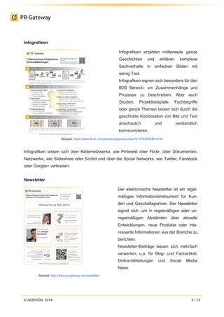 © ADENION, 2014 5 / 13
Infografiken
Infografiken erzählen mittlerweile ganze
Geschichten und erklären komplexe
Sachverhalte in einfachen Bilden mit
wenig Text.
Infografiken eignen sich besonders für den
B2B Bereich, um Zusammenhänge und
Prozesse zu beschreiben. Aber auch
Studien, Projektbeispiele, Fachbegriffe
oder ganze Themen lassen sich durch die
geschickte Kombination von Bild und Text
anschaulich und verständlich
kommunizieren.
Beispiel: https://www.flickr.com/photos/prgateway/sets/72157634563419144
Infografiken lassen sich über Bildernetzwerke, wie Pinterest oder Flickr, über Dokumenten-
Netzwerke, wie Slideshare oder Scribd und über die Social Networks, wie Twitter, Facebook
oder Google+ verbreiten.
Newsletter
Beispiel: http://www.pr-gateway.de/newsletter
Der elektronische Newsletter ist ein regel-
mäßiges Informationsinstrument für Kun-
den und Geschäftspartner. Der Newsletter
eignet sich, um in regelmäßigen oder un-
regelmäßigen Abständen über aktuelle
Entwicklungen, neue Produkte oder inte-
ressante Informationen aus der Branche zu
berichten.
Newsletter-Beiträge lassen sich mehrfach
verwerten, u.a. für Blog- und Fachartikel,
Online-Mitteilungen und Social Media
News.
 
